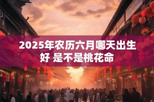 2025年农历六月哪天出生好 是不是桃花命