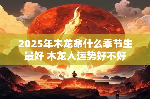 2025年木龙命什么季节生最好 木龙人运势好不好