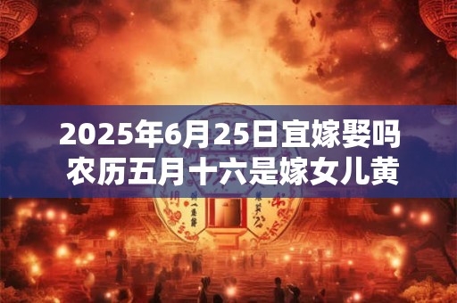 2025年6月25日宜嫁娶吗 农历五月十六是嫁女儿黄道吉日吗
