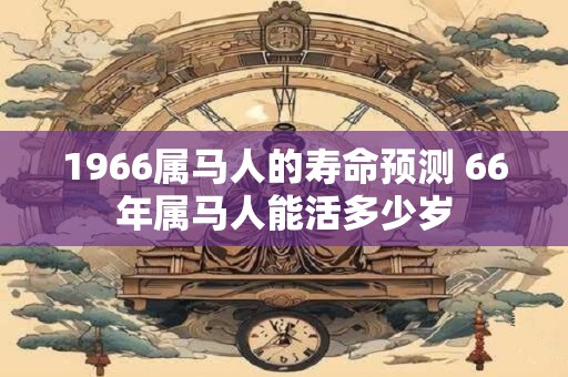 详细阅读:1966属马人的寿命预测 66年属马人能活多少岁 1966属马人的寿命预测 66年属马人能活多少岁