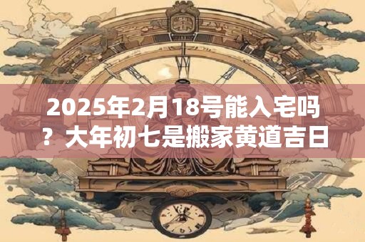 2025年2月18号能入宅吗?大年初七是搬家黄道吉日吗 2025年2月18号能入宅吗?大年初七是搬家黄道吉日吗
