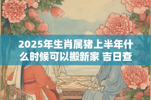 2025年生肖属猪上半年什么时候可以搬新家 吉日查询有门道