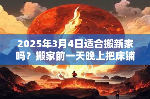 2025年3月4日适合搬新家吗？搬家前一天晚上把床铺好行吗？