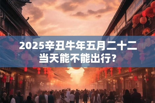 2025辛丑牛年五月二十二当天能不能出行？
