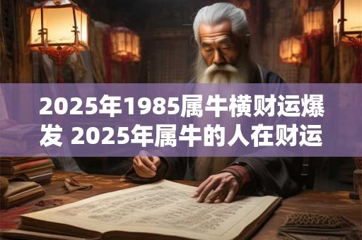 2025年1985属牛横财运爆发 2025年属牛的人在财运上将迎来爆发期吗