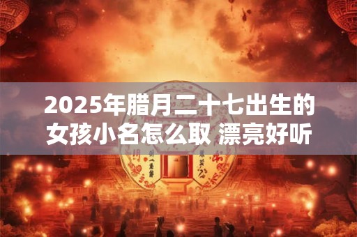 2025年腊月二十七出生的女孩小名怎么取 漂亮好听的乳名