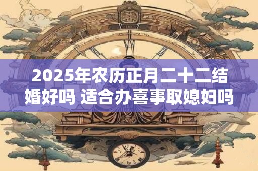2025年农历正月二十二结婚好吗 适合办喜事取媳妇吗