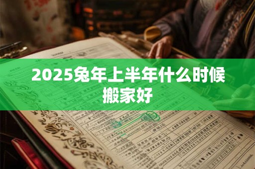 2025兔年上半年什么时候搬家好 2025兔年上半年什么时候搬家好