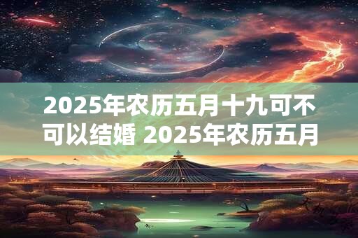 2025年农历五月十九可不可以结婚 2025年农历五月结婚吉日