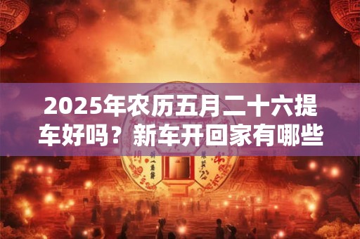 2025年农历五月二十六提车好吗？新车开回家有哪些忌讳？