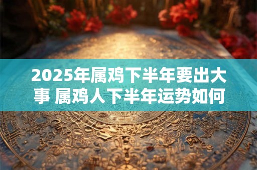 2025年属鸡下半年要出大事 属鸡人下半年运势如何