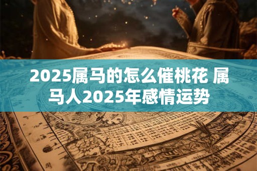 2025属马的怎么催桃花 属马人2025年感情运势