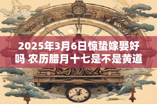 2025年3月6日惊蛰嫁娶好吗 农历腊月十七是不是黄道吉日
