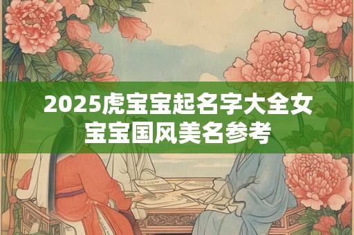 2025虎宝宝起名字大全女宝宝国风美名参考 2025虎宝宝起名字大全女宝宝国风美名参考