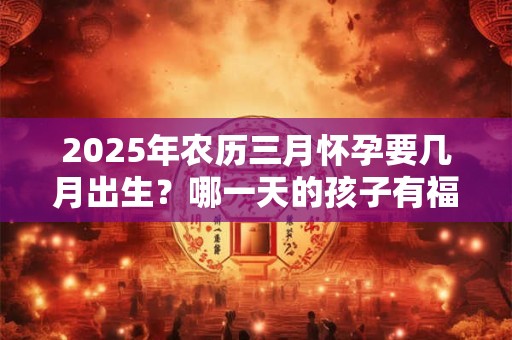 2025年农历三月怀孕要几月出生？哪一天的孩子有福气