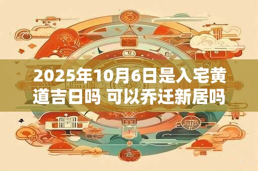 2025年10月6日是入宅黄道吉日吗 可以乔迁新居吗