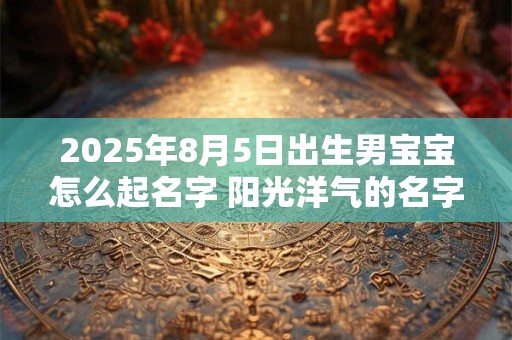 2025年8月5日出生男宝宝怎么起名字 阳光洋气的名字大全