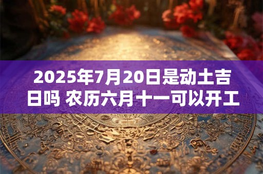 2025年7月20日是动土吉日吗 农历六月十一可以开工动土吗