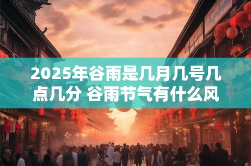 2025年谷雨是几月几号几点几分 谷雨节气有什么风俗 2025年谷雨是几月几号几点几分 谷雨节气有什么风俗