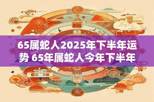 65属蛇人2025年下半年运势 65年属蛇人今年下半年好过吗 65属蛇人2025年下半年运势 65年属蛇人今年下半年好过吗