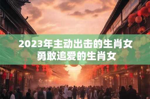 2023年主动出击的生肖女 勇敢追爱的生肖女