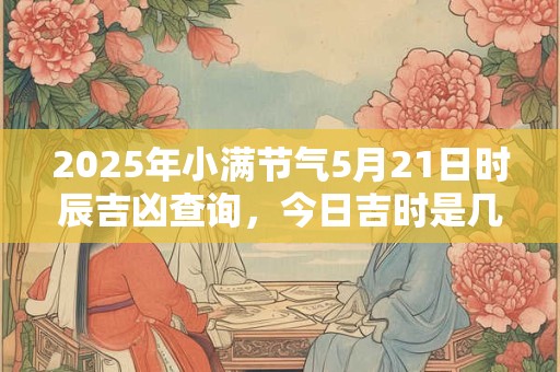2025年小满节气5月21日时辰吉凶查询，今日吉时是几点