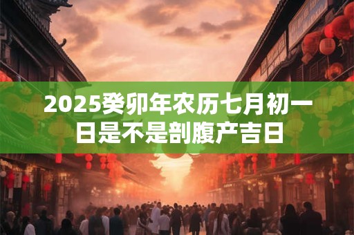 2025癸卯年农历七月初一日是不是剖腹产吉日 2025癸卯年农历七月初一日是不是剖腹产吉日
