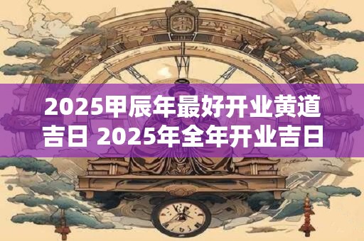 2025甲辰年最好开业黄道吉日 2025年全年开业吉日一览表