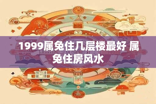 1999属兔住几层楼最好 属兔住房风水 1999属兔住几层楼最好 属兔住房风水