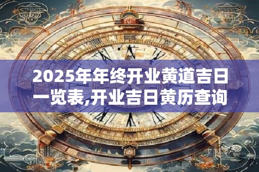 2025年年终开业黄道吉日一览表,开业吉日黄历查询