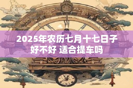 2025年农历七月十七日子好不好 适合提车吗