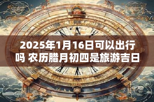 2025年1月16日可以出行吗 农历腊月初四是旅游吉日吗