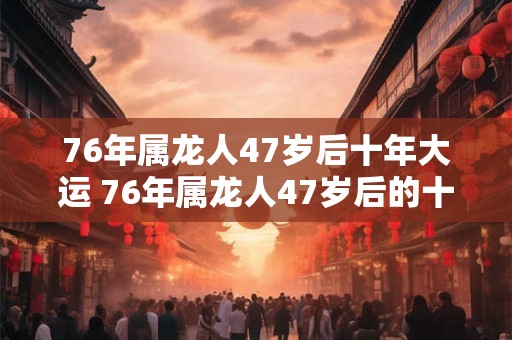 76年属龙人47岁后十年大运 76年属龙人47岁后的十年大运是什么