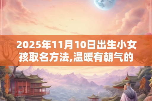 2025年11月10日出生小女孩取名方法,温暖有朝气的名字