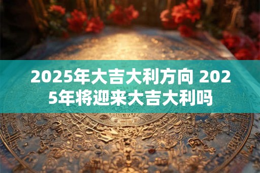2025年大吉大利方向 2025年将迎来大吉大利吗
