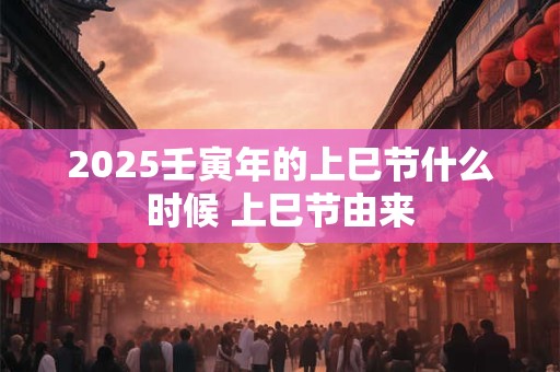 2025壬寅年的上巳节什么时候 上巳节由来 2025壬寅年的上巳节什么时候 上巳节由来
