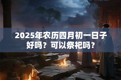 2025年农历四月初一日子好吗？可以祭祀吗？