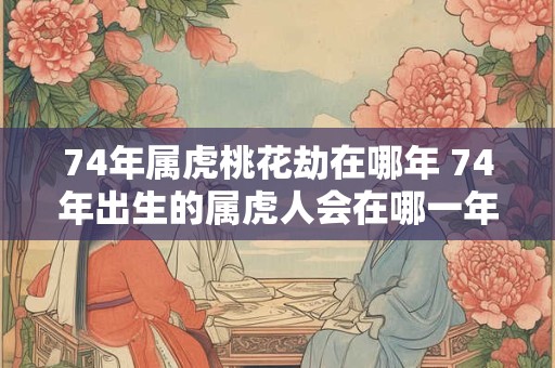 74年属虎桃花劫在哪年 74年出生的属虎人会在哪一年遭遇桃花劫