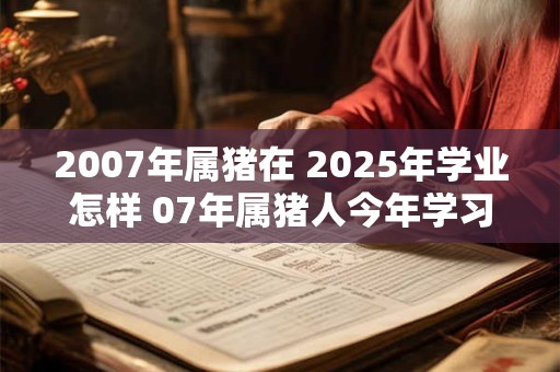 2007年属猪在 2025年学业怎样 07年属猪人今年学习运势 2007年属猪在 2025年学业怎样 07年属猪人今年学习运势