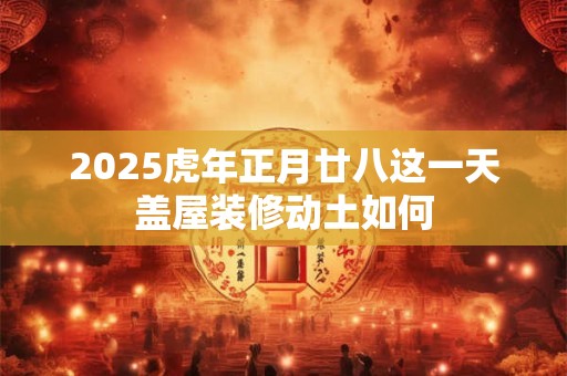 2025虎年正月廿八这一天盖屋装修动土如何 2025虎年正月廿八这一天盖屋装修动土如何