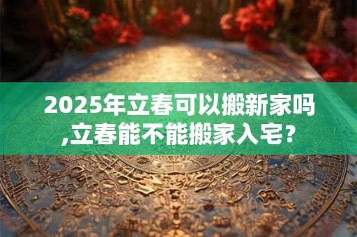 2025年立春可以搬新家吗,立春能不能搬家入宅? 2025年立春可以搬新家吗,立春能不能搬家入宅?