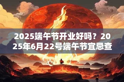2025端午节开业好吗?2025年6月22号端午节宜忌查询 2025端午节开业好吗?2025年6月22号端午节宜忌查询