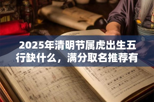 2025年清明节属虎出生五行缺什么，满分取名推荐有哪些？