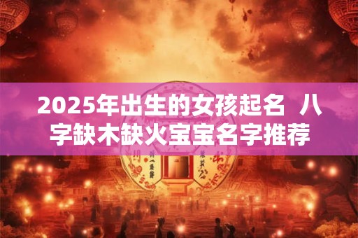 2025年出生的女孩起名  八字缺木缺火宝宝名字推荐