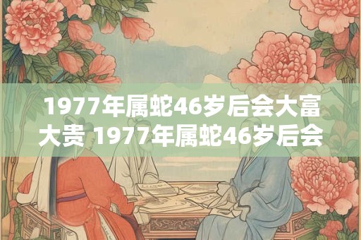 1977年属蛇46岁后会大富大贵 1977年属蛇46岁后会发财吗