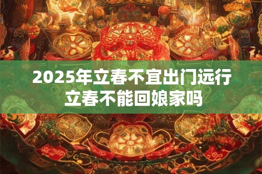 2025年立春不宜出门远行 立春不能回娘家吗