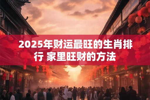 2025年财运最旺的生肖排行 家里旺财的方法