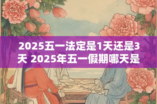 2025五一法定是1天还是3天 2025年五一假期哪天是三倍工资