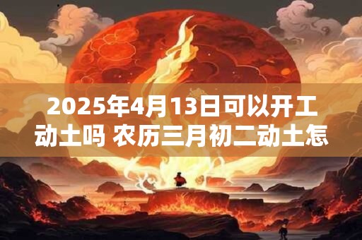 2025年4月13日可以开工动土吗 农历三月初二动土怎么样