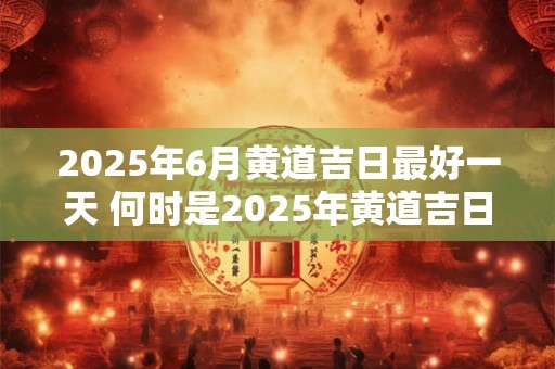 2025年6月黄道吉日最好一天 何时是2025年黄道吉日最佳结婚日